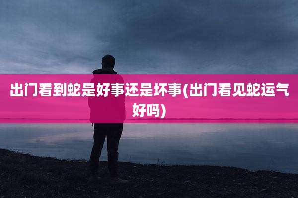 出门看到蛇是好事还是坏事(出门看见蛇运气好吗)