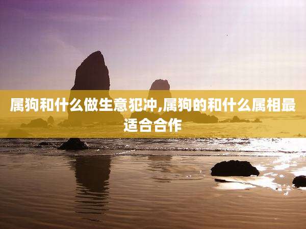 属狗和什么做生意犯冲,属狗的和什么属相最适合合作