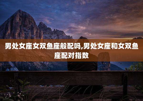 男处女座女双鱼座般配吗,男处女座和女双鱼座配对指数