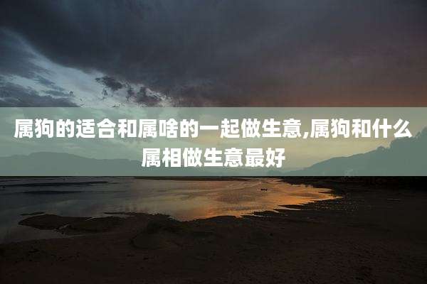属狗的适合和属啥的一起做生意,属狗和什么属相做生意最好