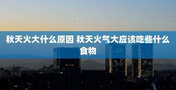 秋天火大什么原因 秋天火气大应该吃些什么食物
