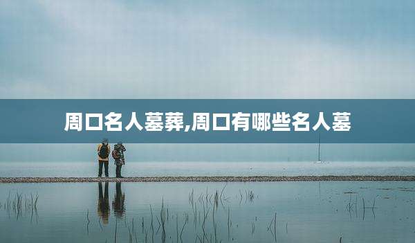 周口名人墓葬,周口有哪些名人墓