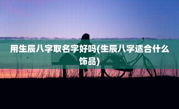用生辰八字取名字好吗(生辰八字适合什么饰品)