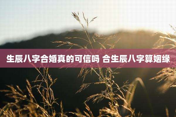 生辰八字合婚真的可信吗 合生辰八字算姻缘