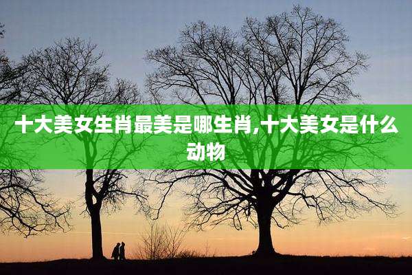 十大美女生肖最美是哪生肖,十大美女是什么动物