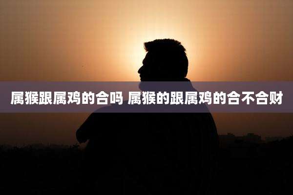 属猴跟属鸡的合吗 属猴的跟属鸡的合不合财