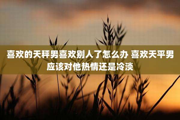喜欢的天秤男喜欢别人了怎么办 喜欢天平男应该对他热情还是冷淡