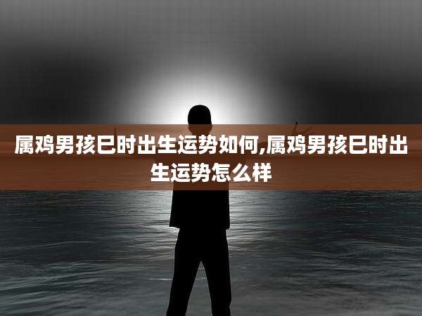 属鸡男孩巳时出生运势如何,属鸡男孩巳时出生运势怎么样