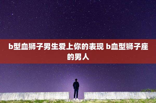 b型血狮子男生爱上你的表现 b血型狮子座的男人