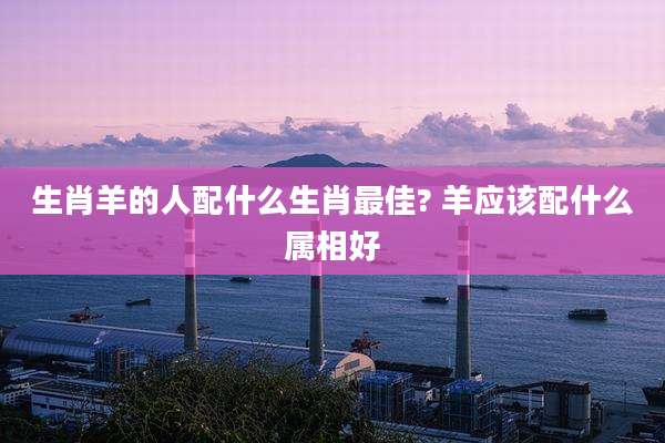 生肖羊的人配什么生肖最佳? 羊应该配什么属相好