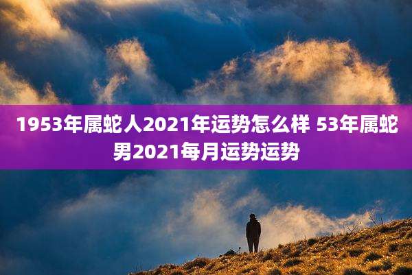 1953年属蛇人2021年运势怎么样 53年属蛇男2021每月运势运势