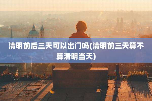 清明前后三天可以出门吗(清明前三天算不算清明当天)