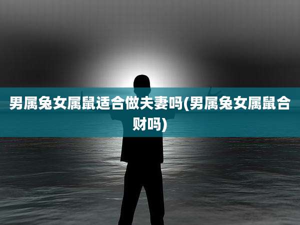 男属兔女属鼠适合做夫妻吗(男属兔女属鼠合财吗)