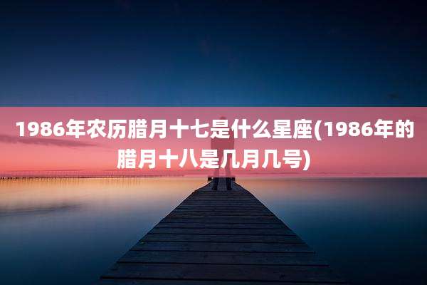 1986年农历腊月十七是什么星座(1986年的腊月十八是几月几号)