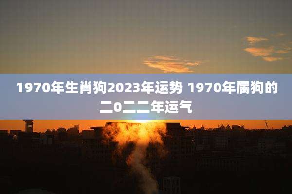 1970年生肖狗2023年运势 1970年属狗的二0二二年运气