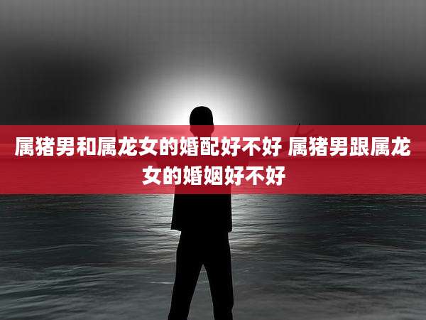 属猪男和属龙女的婚配好不好 属猪男跟属龙女的婚姻好不好