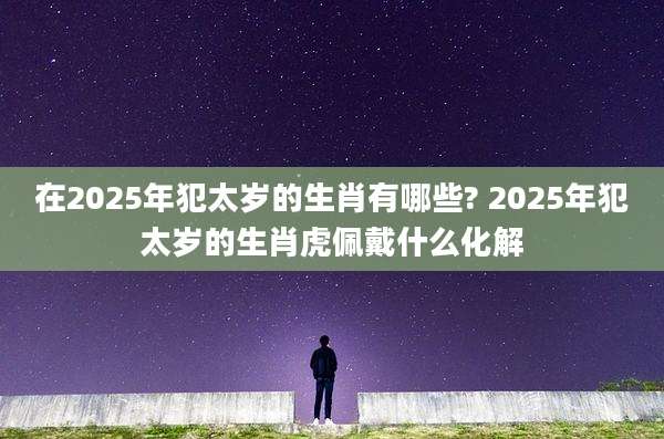 在2025年犯太岁的生肖有哪些? 2025年犯太岁的生肖虎佩戴什么化解