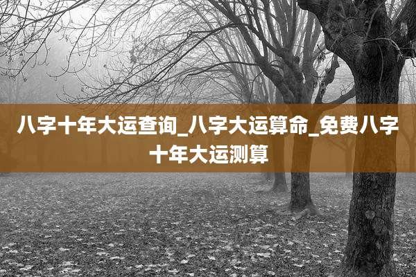 八字十年大运查询_八字大运算命_免费八字十年大运测算