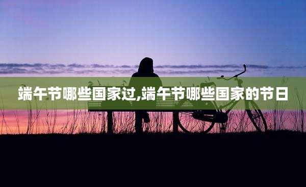 端午节哪些国家过,端午节哪些国家的节日