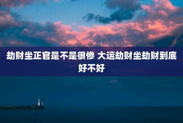 劫财坐正官是不是很惨 大运劫财坐劫财到底好不好