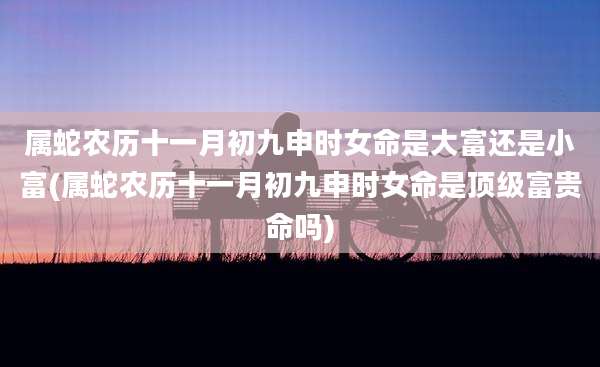 属蛇农历十一月初九申时女命是大富还是小富(属蛇农历十一月初九申时女命是顶级富贵命吗)