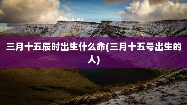 三月十五辰时出生什么命(三月十五号出生的人)