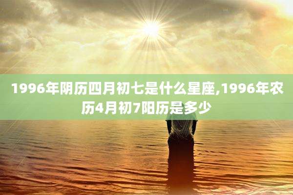 1996年阴历四月初七是什么星座,1996年农历4月初7阳历是多少
