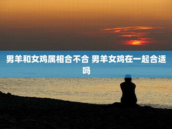 男羊和女鸡属相合不合 男羊女鸡在一起合适吗