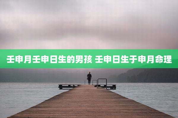 壬申月壬申日生的男孩 壬申日生于申月命理