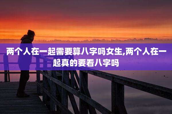 两个人在一起需要算八字吗女生,两个人在一起真的要看八字吗