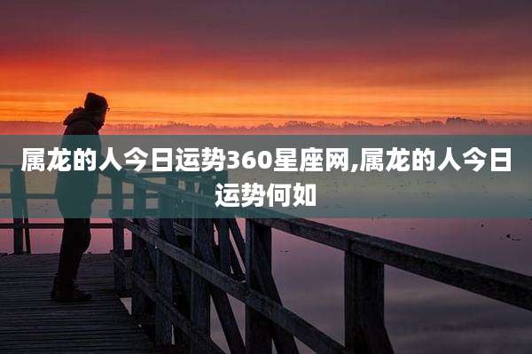 属龙的人今日运势360星座网,属龙的人今日运势何如
