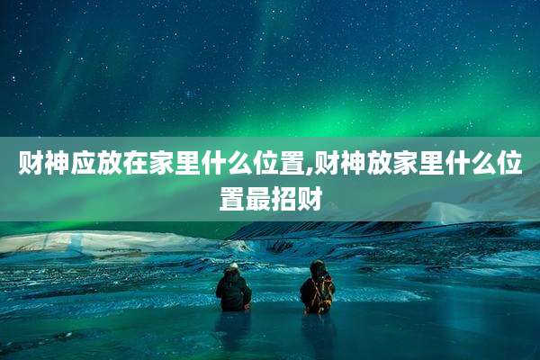 财神应放在家里什么位置,财神放家里什么位置最招财