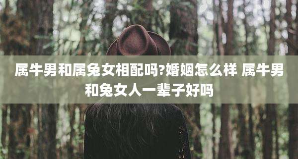 属牛男和属兔女相配吗?婚姻怎么样 属牛男和兔女人一辈子好吗