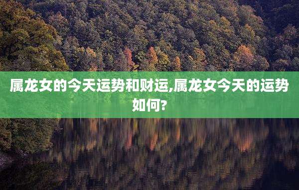 属龙女的今天运势和财运,属龙女今天的运势如何?