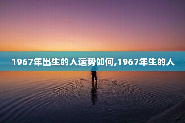 1967年出生的人运势如何,1967年生的人