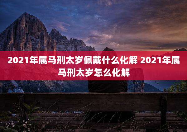 2021年属马刑太岁佩戴什么化解 2021年属马刑太岁怎么化解