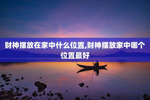 财神摆放在家中什么位置,财神摆放家中哪个位置最好