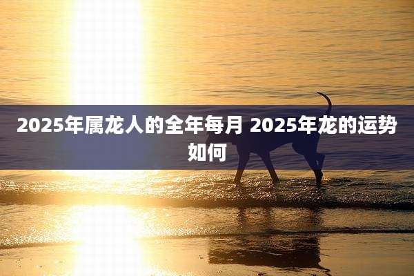 2025年属龙人的全年每月 2025年龙的运势如何