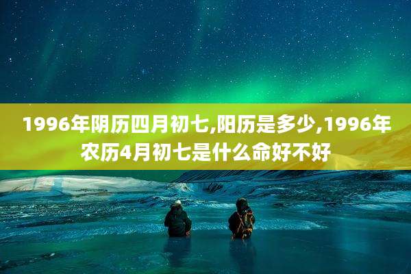 1996年阴历四月初七,阳历是多少,1996年农历4月初七是什么命好不好