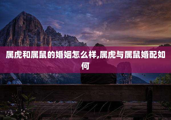 属虎和属鼠的婚姻怎么样,属虎与属鼠婚配如何