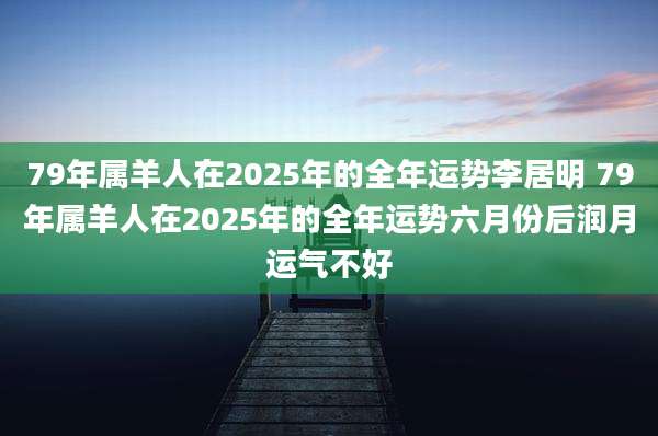 79年属羊人在2025年的全年运势李居明 79年属羊人在2025年的全年运势六月份后润月运气不好