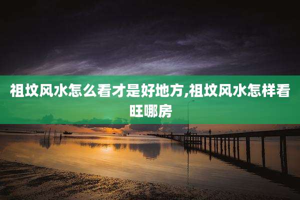 祖坟风水怎么看才是好地方,祖坟风水怎样看旺哪房