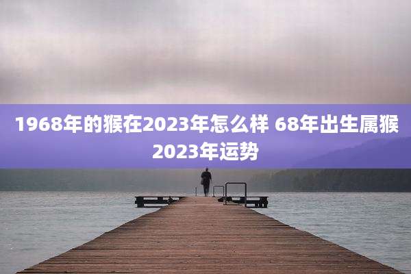 1968年的猴在2023年怎么样 68年出生属猴2023年运势