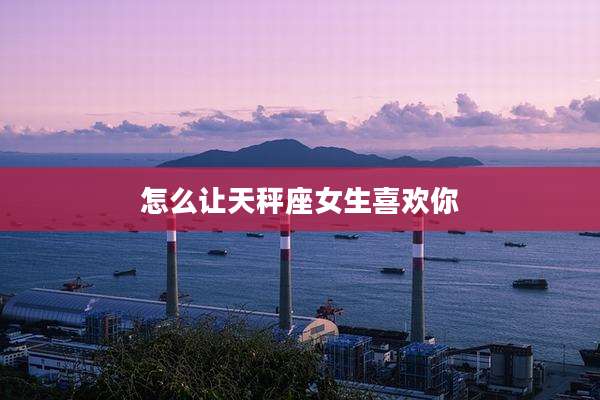怎么让天秤座女生喜欢你