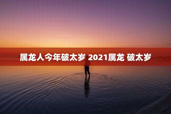 属龙人今年破太岁 2021属龙 破太岁