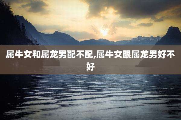 属牛女和属龙男配不配,属牛女跟属龙男好不好