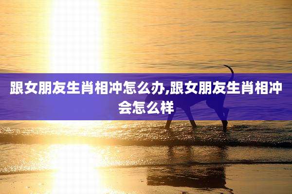 跟女朋友生肖相冲怎么办,跟女朋友生肖相冲会怎么样