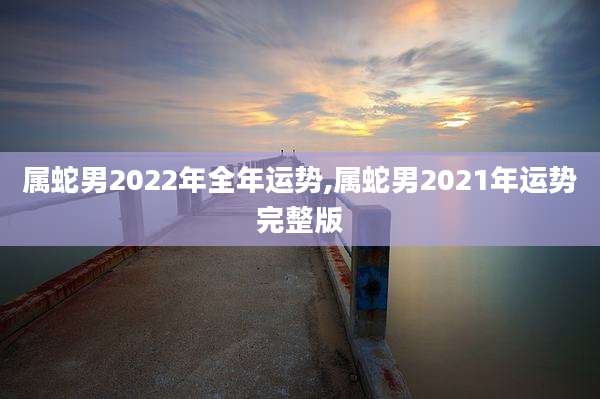 属蛇男2022年全年运势,属蛇男2021年运势完整版