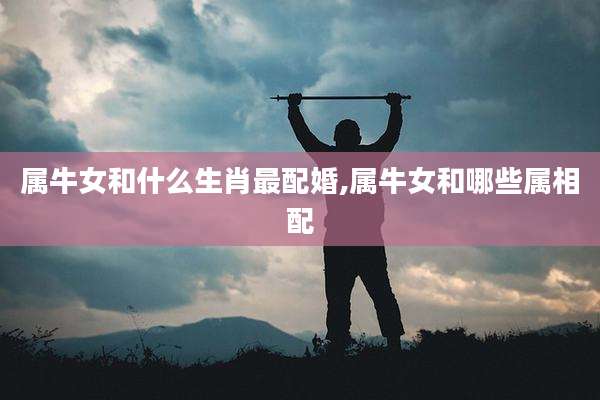 属牛女和什么生肖最配婚,属牛女和哪些属相配