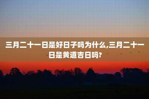 三月二十一日是好日子吗为什么,三月二十一日是黄道吉日吗?